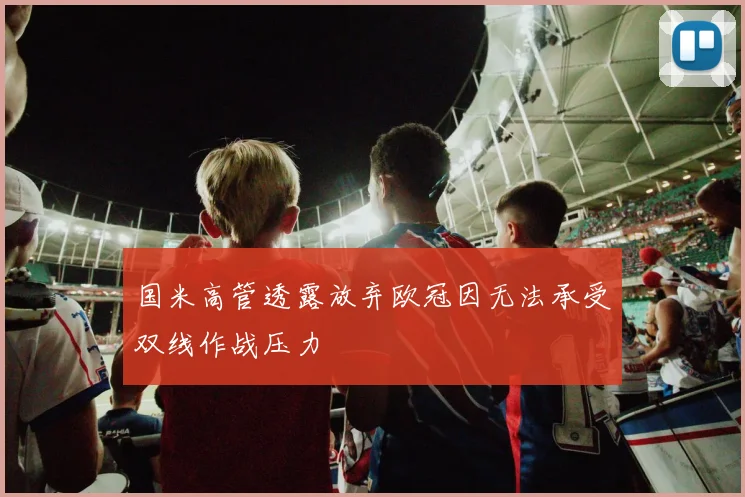 国米高管透露放弃欧冠因无法承受双线作战压力