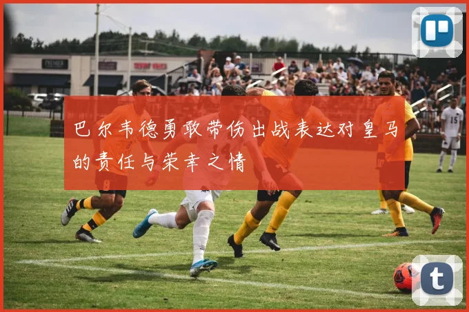 巴尔韦德勇敢带伤出战表达对皇马的责任与荣幸之情