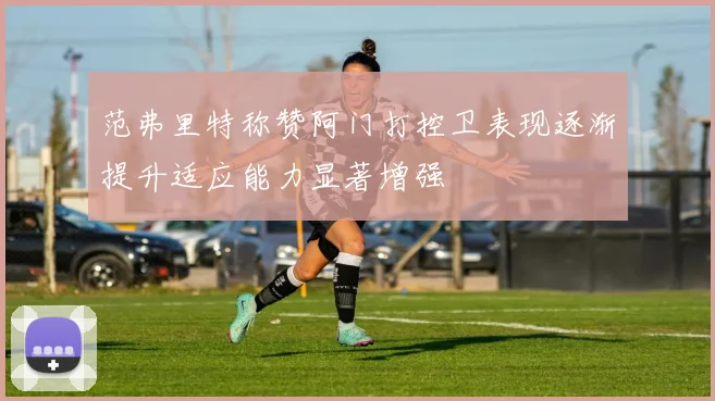 范弗里特称赞阿门打控卫表现逐渐提升适应能力显著增强