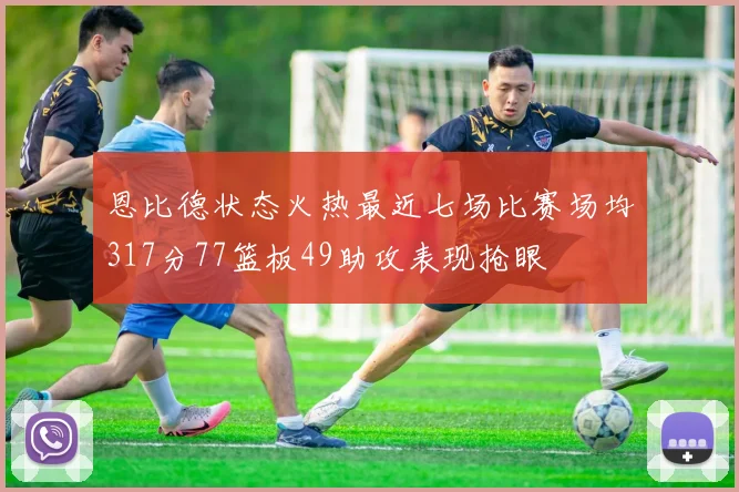 恩比德状态火热最近七场比赛场均317分77篮板49助攻表现抢眼