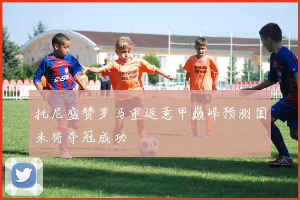 托尼盛赞罗马重返意甲巅峰预测国米将夺冠成功