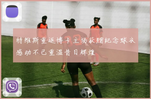 特维斯重返博卡主场获赠纪念球衣感动不已重温昔日辉煌