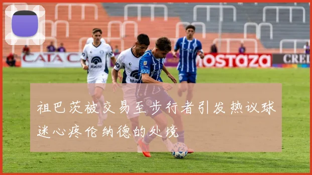 祖巴茨被交易至步行者引发热议球迷心疼伦纳德的处境