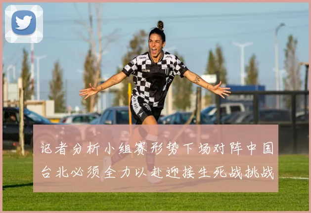记者分析小组赛形势下场对阵中国台北必须全力以赴迎接生死战挑战