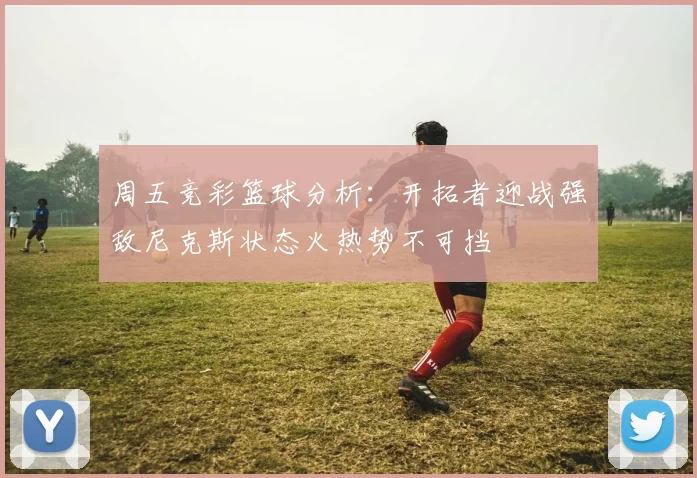 周五竞彩篮球分析：开拓者迎战强敌尼克斯状态火热势不可挡