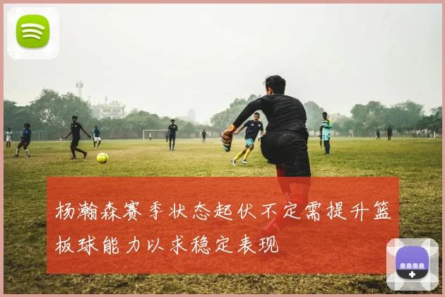 杨瀚森赛季状态起伏不定需提升篮板球能力以求稳定表现