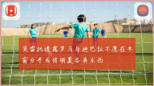 莫雷托透露罗马与迪巴拉不愿在冬窗分手或将明夏各奔东西