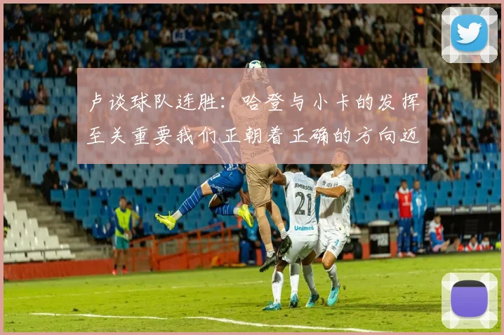 卢谈球队连胜：哈登与小卡的发挥至关重要我们正朝着正确的方向迈进