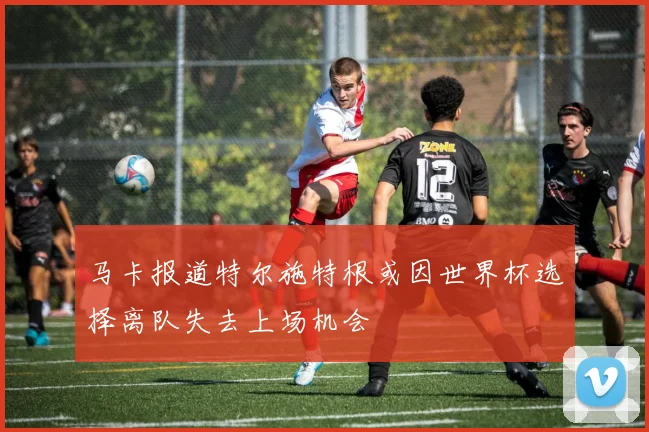 马卡报道特尔施特根或因世界杯选择离队失去上场机会