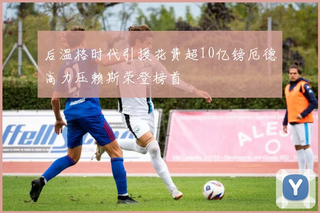 后温格时代引援花费超10亿镑厄德高力压赖斯荣登榜首