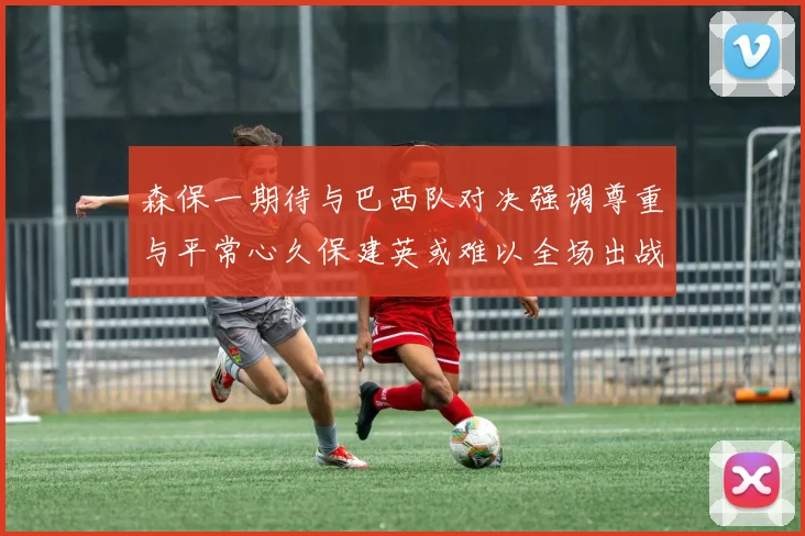 森保一期待与巴西队对决强调尊重与平常心久保建英或难以全场出战