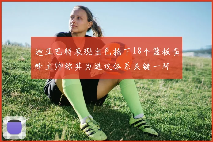 迪亚巴特表现出色抢下18个篮板黄蜂主帅称其为进攻体系关键一环