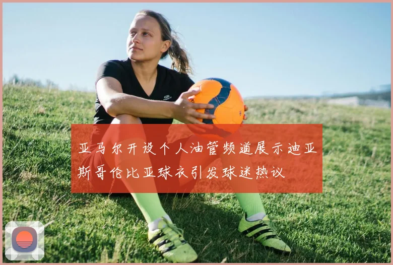 亚马尔开设个人油管频道展示迪亚斯哥伦比亚球衣引发球迷热议