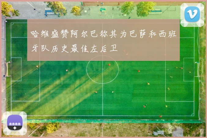 哈维盛赞阿尔巴称其为巴萨和西班牙队历史最佳左后卫