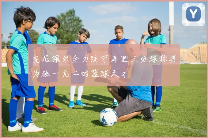 克尼佩尔全力防守库里三分球称其为独一无二的篮球天才