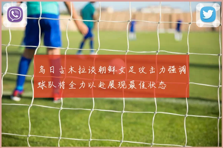 乌日古木拉谈朝鲜女足攻击力强调球队将全力以赴展现最佳状态