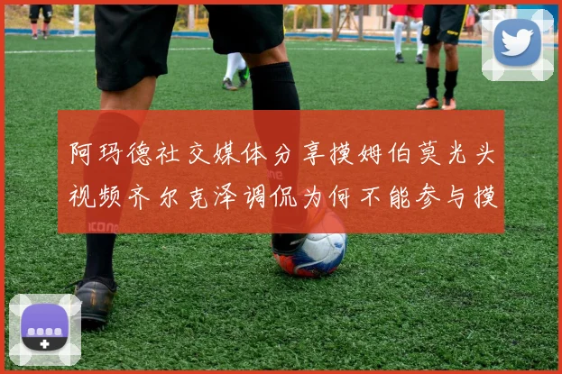 阿玛德社交媒体分享摸姆伯莫光头视频齐尔克泽调侃为何不能参与摸头活动