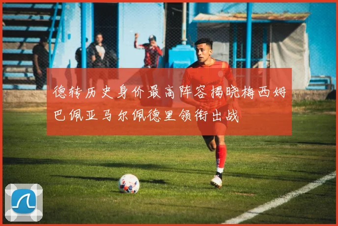 德转历史身价最高阵容揭晓梅西姆巴佩亚马尔佩德里领衔出战