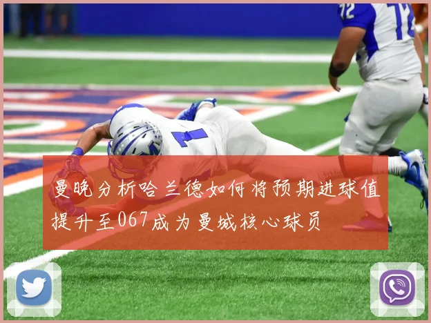 曼晚分析哈兰德如何将预期进球值提升至067成为曼城核心球员
