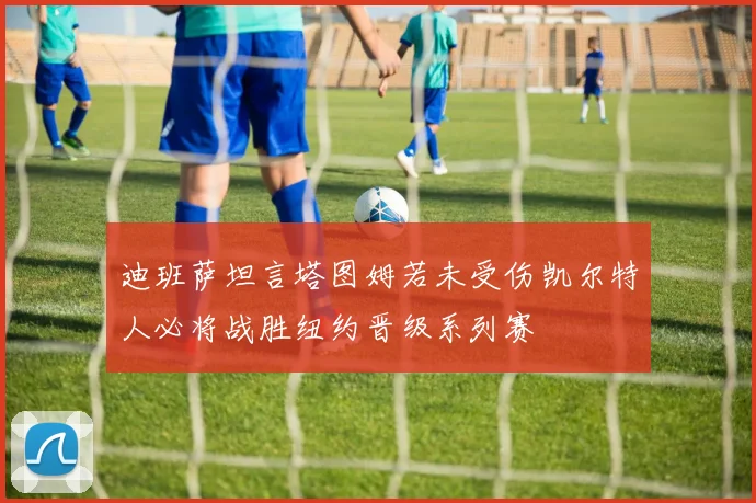 迪班萨坦言塔图姆若未受伤凯尔特人必将战胜纽约晋级系列赛