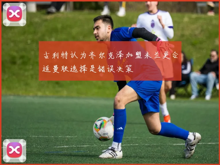 古利特认为齐尔克泽加盟米兰更合适曼联选择是错误决策
